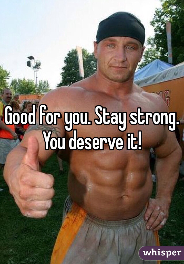 Good for you. Stay strong. You deserve it! 