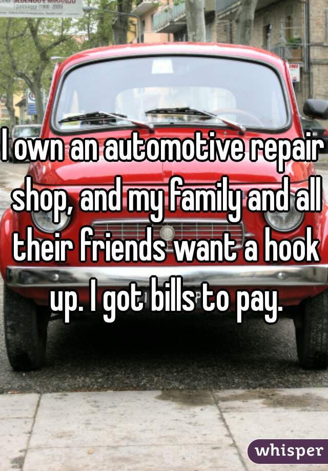 I own an automotive repair shop, and my family and all their friends want a hook up. I got bills to pay.