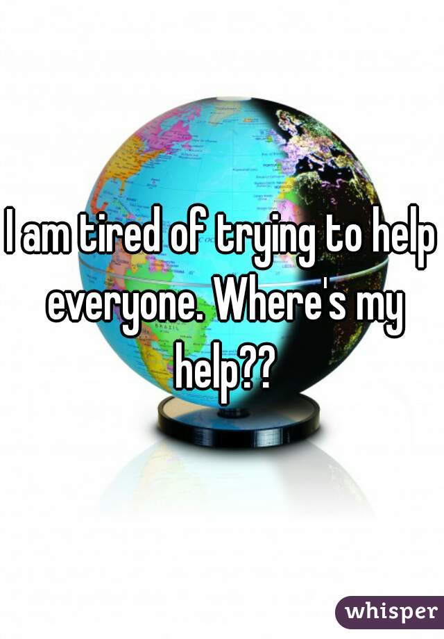 I am tired of trying to help everyone. Where's my help??