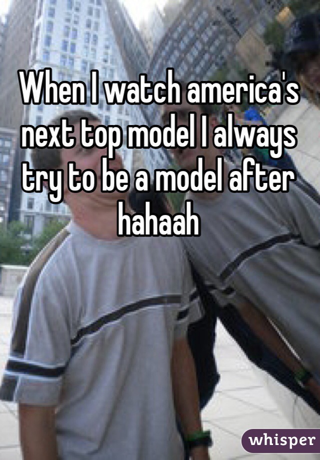 When I watch america's next top model I always try to be a model after hahaah