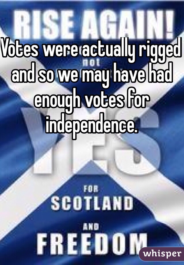 Votes were actually rigged and so we may have had enough votes for independence. 