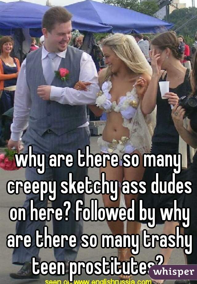 why are there so many creepy sketchy ass dudes on here? followed by why are there so many trashy teen prostitutes? 