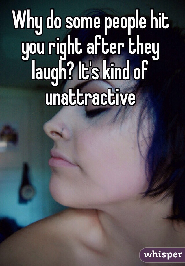 Why do some people hit you right after they laugh? It's kind of unattractive 