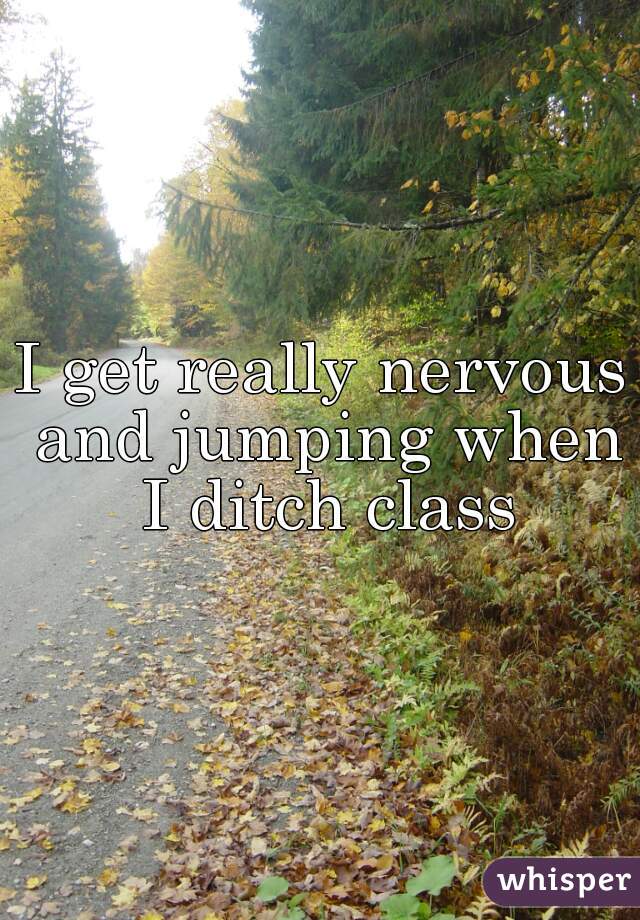 I get really nervous and jumping when I ditch class