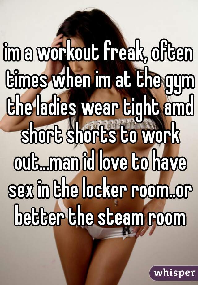 im a workout freak, often times when im at the gym the ladies wear tight amd short shorts to work out...man id love to have sex in the locker room..or better the steam room