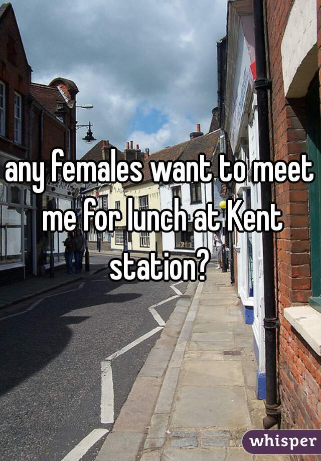any females want to meet me for lunch at Kent station? 
