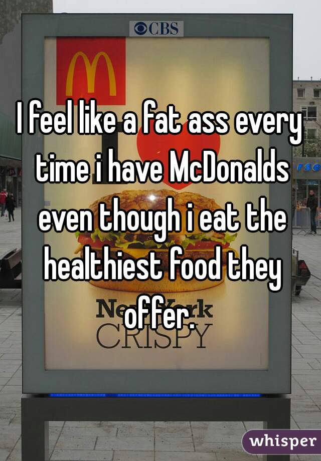 I feel like a fat ass every time i have McDonalds even though i eat the healthiest food they offer. 