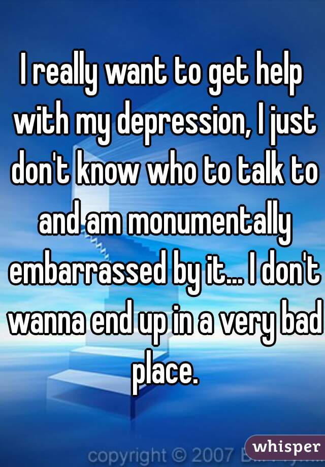 I really want to get help with my depression, I just don't know who to talk to and am monumentally embarrassed by it... I don't wanna end up in a very bad place.
