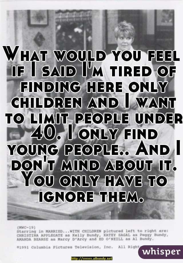 What would you feel if I said I'm tired of finding here only children and I want to limit people under 40. I only find young people.. And I don't mind about it. You only have to ignore them. 