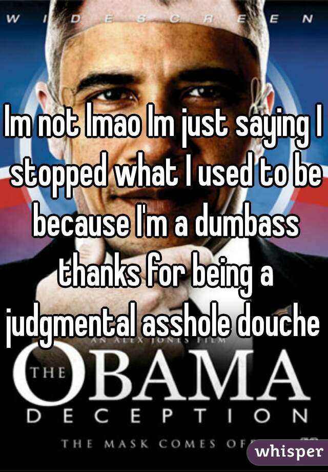 Im not lmao Im just saying I stopped what I used to be because I'm a dumbass thanks for being a judgmental asshole douche 