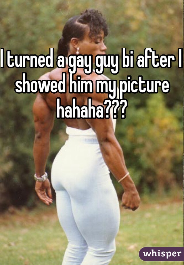 I turned a gay guy bi after I showed him my picture hahaha???