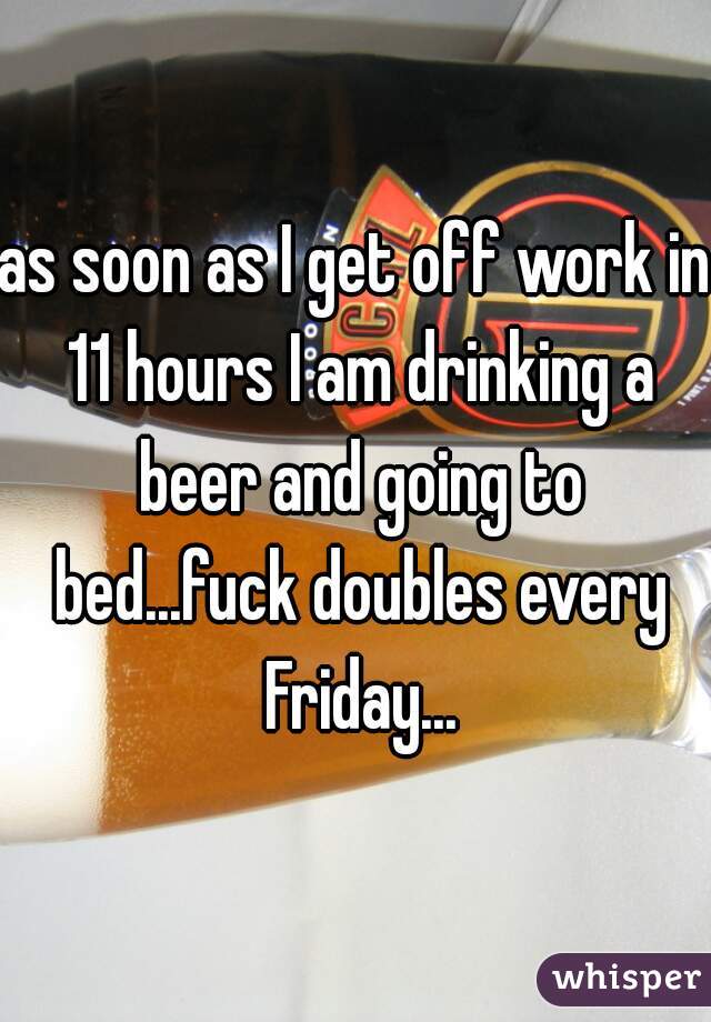 as soon as I get off work in 11 hours I am drinking a beer and going to bed...fuck doubles every Friday...