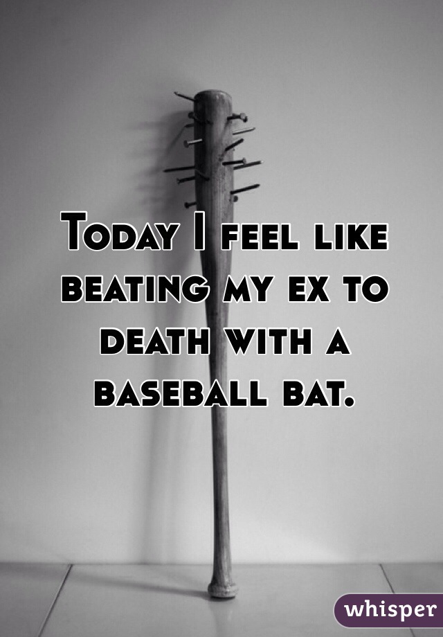 Today I feel like beating my ex to death with a baseball bat. 