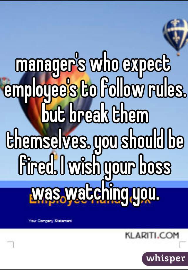 manager's who expect employee's to follow rules. but break them themselves. you should be fired. I wish your boss was watching you.