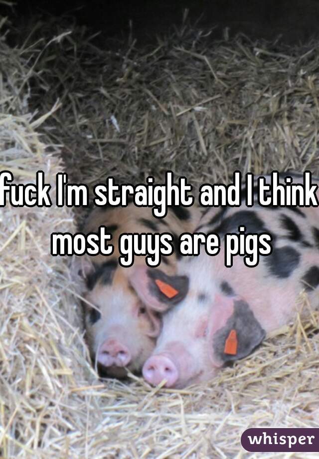fuck I'm straight and I think most guys are pigs