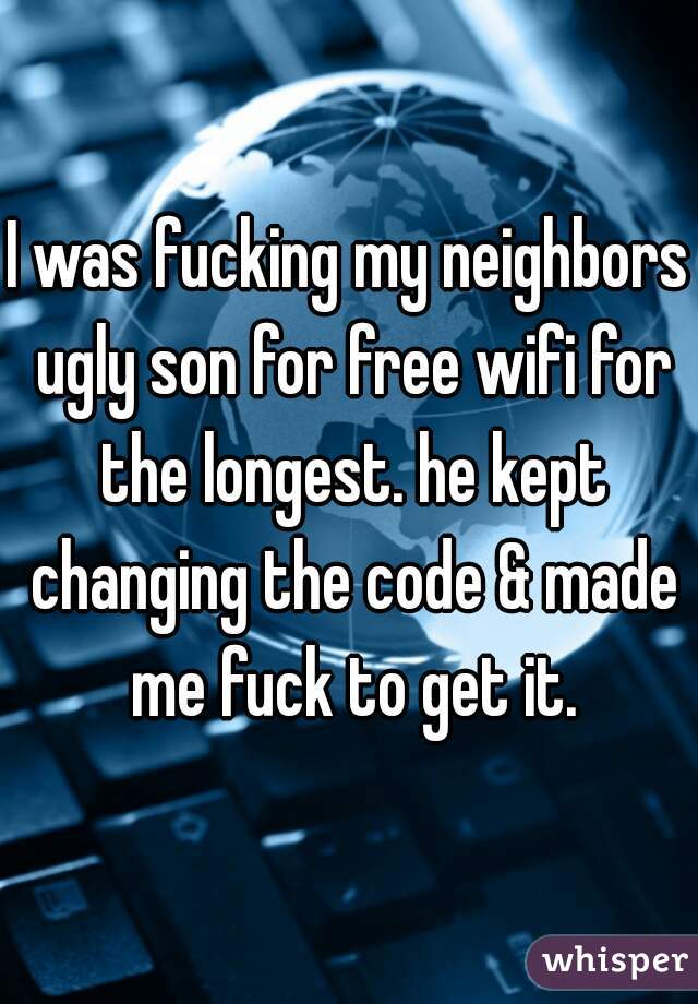 I was fucking my neighbors ugly son for free wifi for the longest. he kept changing the code & made me fuck to get it.