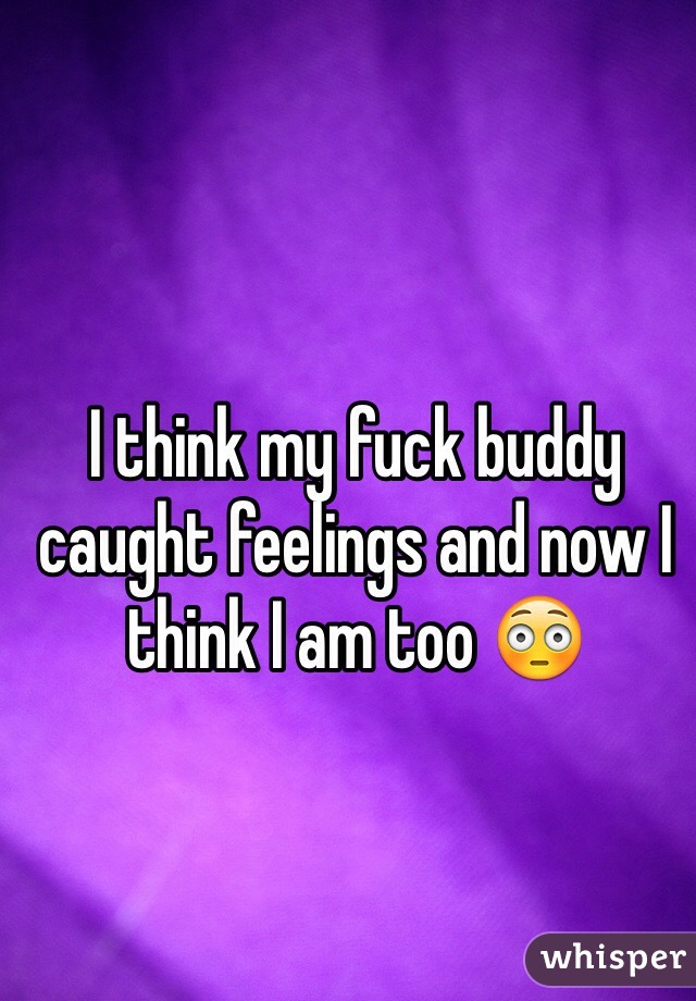 I think my fuck buddy caught feelings and now I think I am too 😳