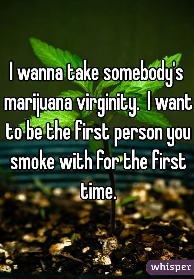 I wanna take somebody's marijuana virginity.  I want to be the first person you smoke with for the first time.