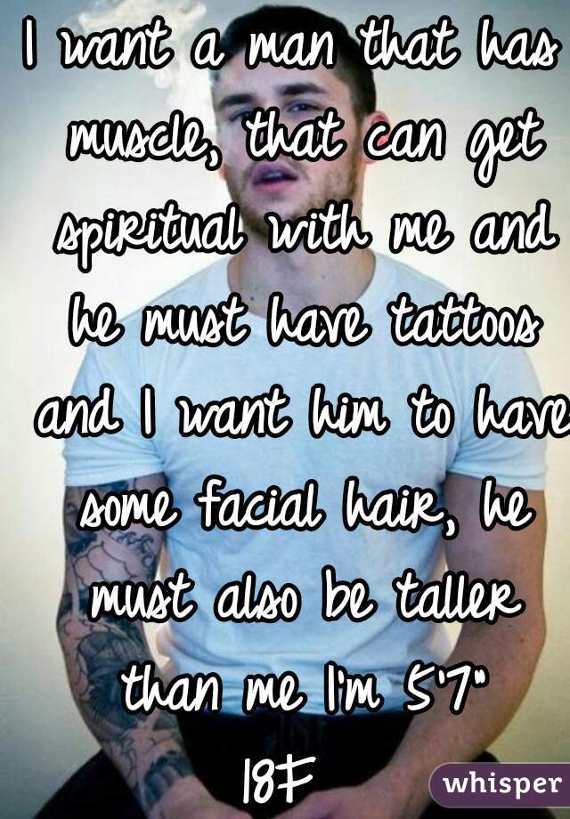 I want a man that has muscle, that can get spiritual with me and he must have tattoos and I want him to have some facial hair, he must also be taller than me I'm 5'7"
18F 