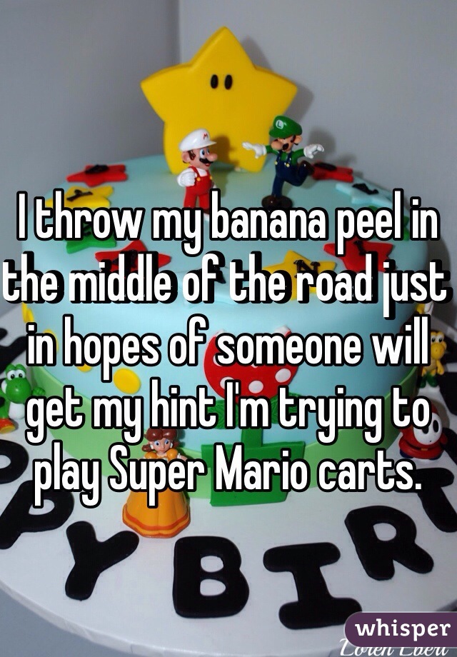 I throw my banana peel in the middle of the road just in hopes of someone will get my hint I'm trying to play Super Mario carts. 