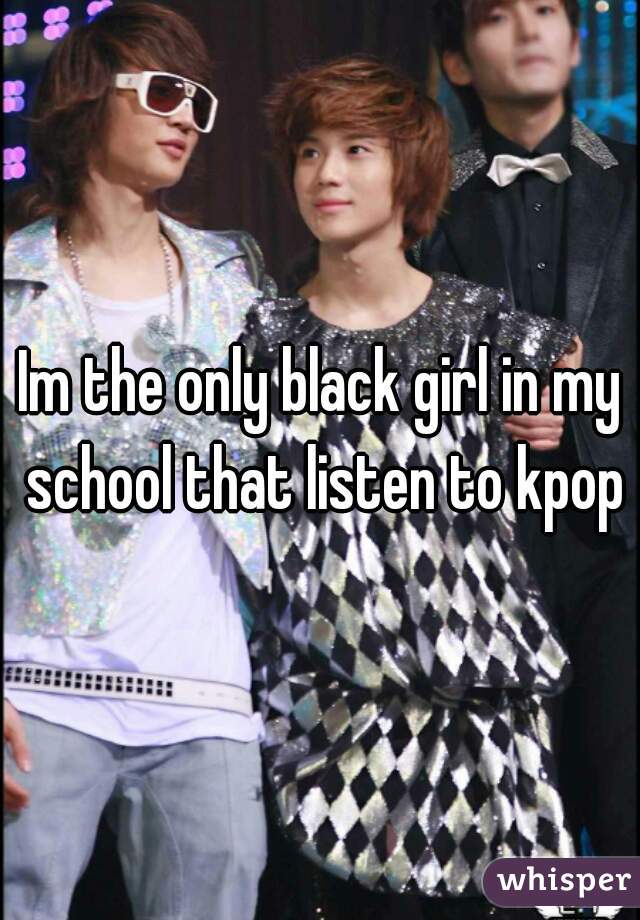Im the only black girl in my school that listen to kpop