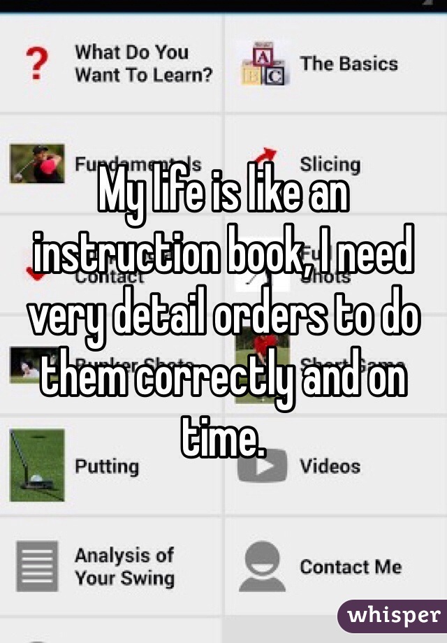 My life is like an instruction book, I need very detail orders to do them correctly and on time.