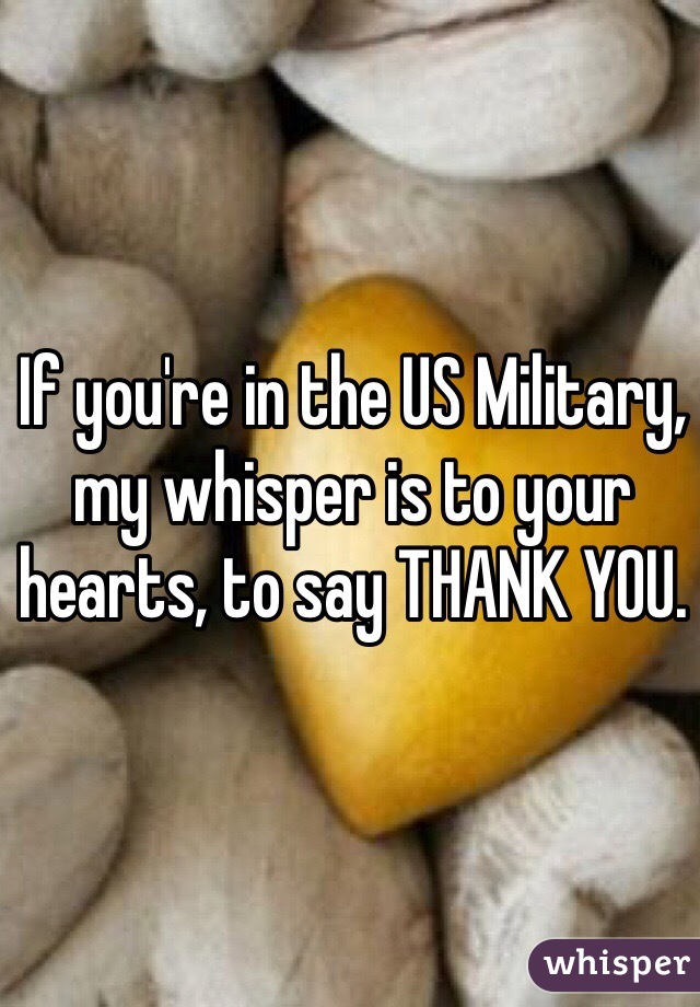 If you're in the US Military, my whisper is to your hearts, to say THANK YOU. 
