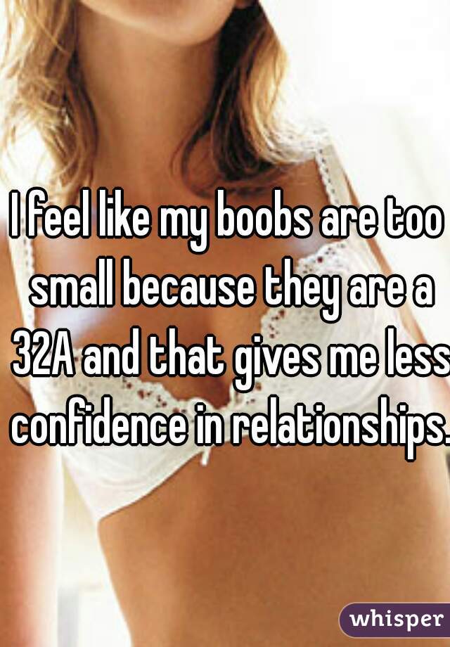 I feel like my boobs are too small because they are a 32A and that gives me less confidence in relationships. 