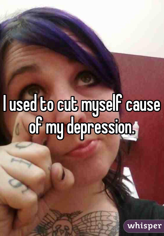 I used to cut myself cause of my depression.