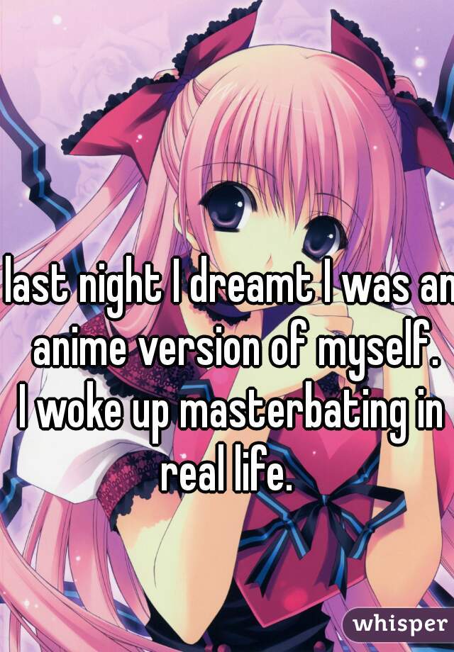 last night I dreamt I was an anime version of myself.
I woke up masterbating in real life.  
