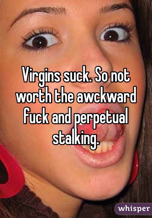 Virgins suck. So not worth the awckward fuck and perpetual stalking.