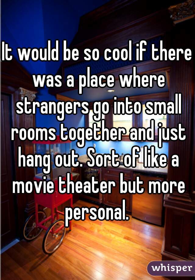 It would be so cool if there was a place where strangers go into small rooms together and just hang out. Sort of like a movie theater but more personal. 