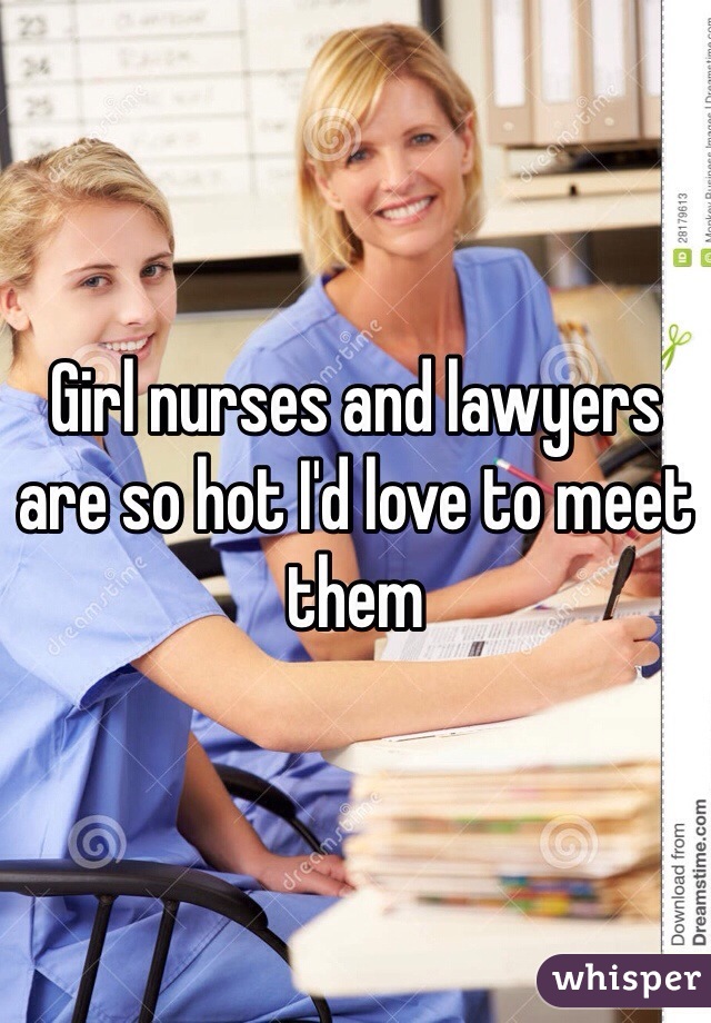 Girl nurses and lawyers are so hot I'd love to meet them
