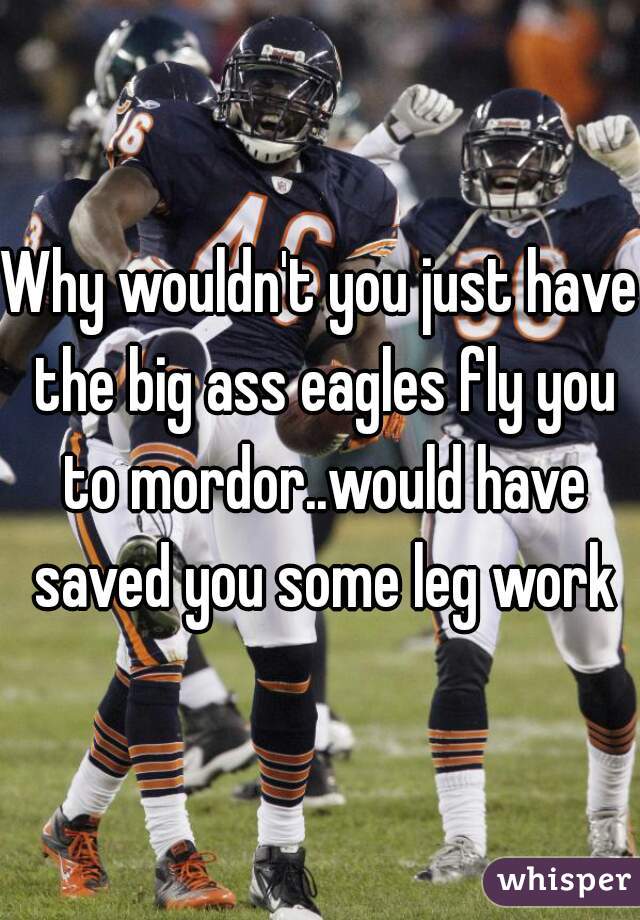 Why wouldn't you just have the big ass eagles fly you to mordor..would have saved you some leg work