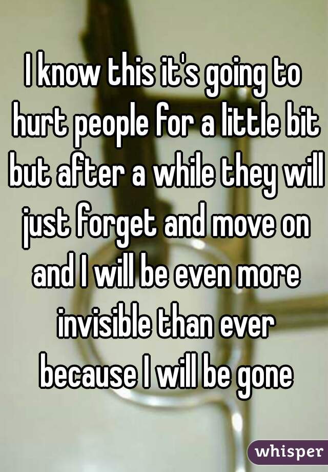 I know this it's going to hurt people for a little bit but after a while they will just forget and move on and I will be even more invisible than ever because I will be gone