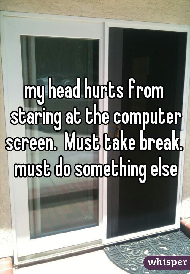 my head hurts from staring at the computer screen.  Must take break.  must do something else