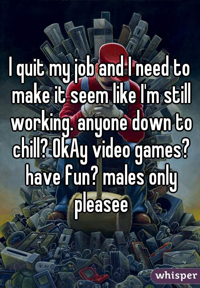 I quit my job and I need to make it seem like I'm still working. anyone down to chill? OkAy video games? have fun? males only pleasee