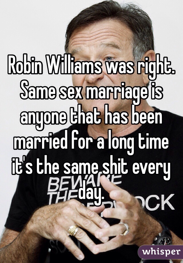 Robin Williams was right. Same sex marriage is anyone that has been married for a long time it's the same shit every day. 