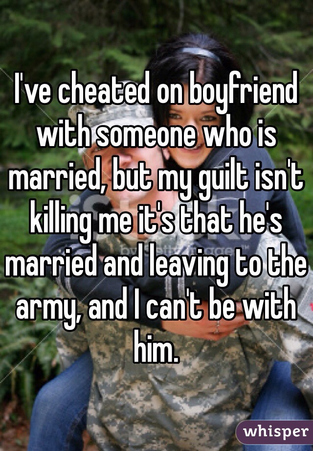 I've cheated on boyfriend with someone who is married, but my guilt isn't killing me it's that he's married and leaving to the army, and I can't be with him. 