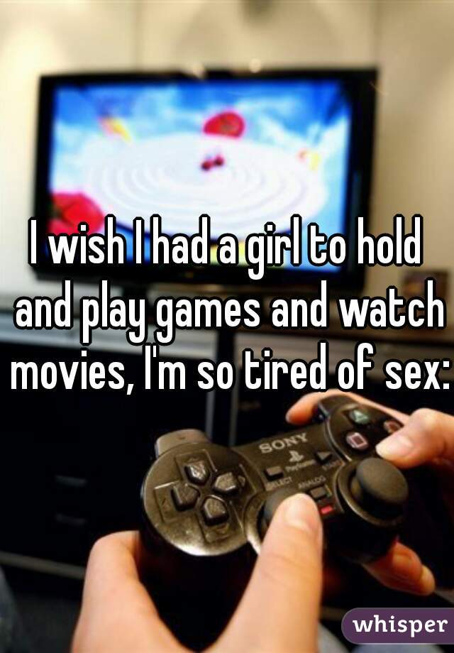 I wish I had a girl to hold and play games and watch movies, I'm so tired of sex:(