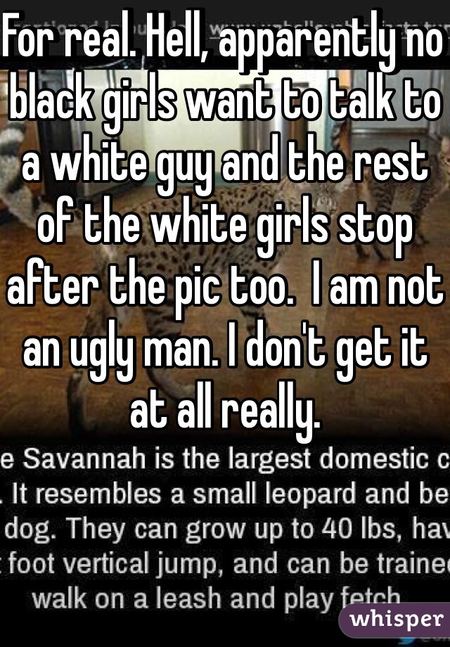 For real. Hell, apparently no black girls want to talk to a white guy and the rest of the white girls stop after the pic too.  I am not an ugly man. I don't get it at all really. 