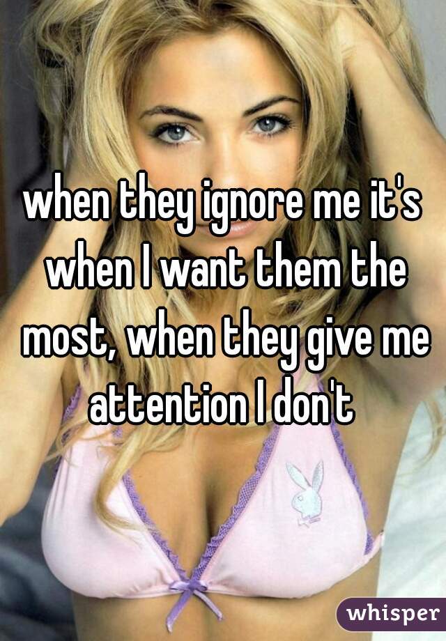 when they ignore me it's when I want them the most, when they give me attention I don't 