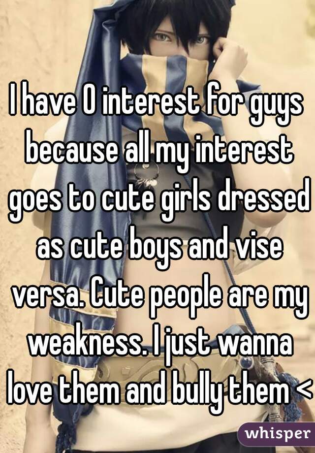 I have 0 interest for guys because all my interest goes to cute girls dressed as cute boys and vise versa. Cute people are my weakness. I just wanna love them and bully them <3