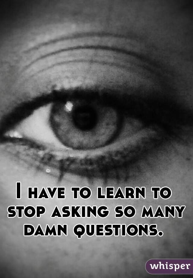 I have to learn to stop asking so many damn questions. 