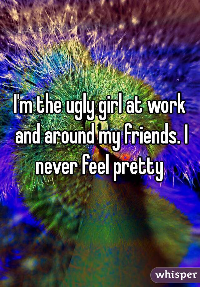 I'm the ugly girl at work and around my friends. I never feel pretty 