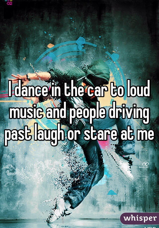 I dance in the car to loud music and people driving past laugh or stare at me