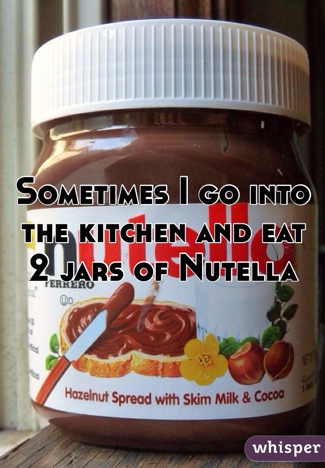 Sometimes I go into the kitchen and eat 2 jars of Nutella