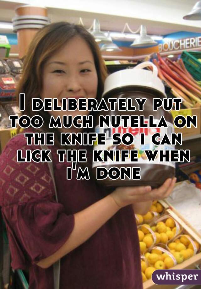 I deliberately put too much nutella on the knife so i can lick the knife when i'm done