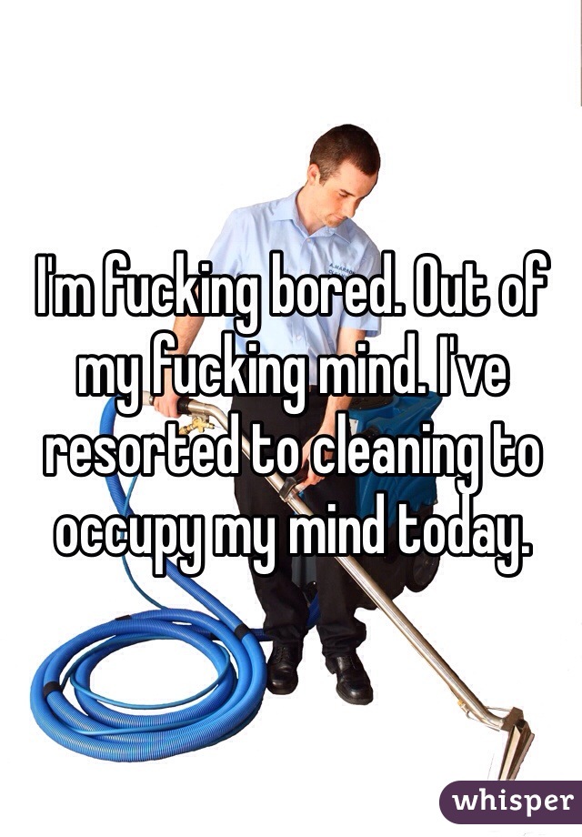 I'm fucking bored. Out of my fucking mind. I've resorted to cleaning to occupy my mind today. 