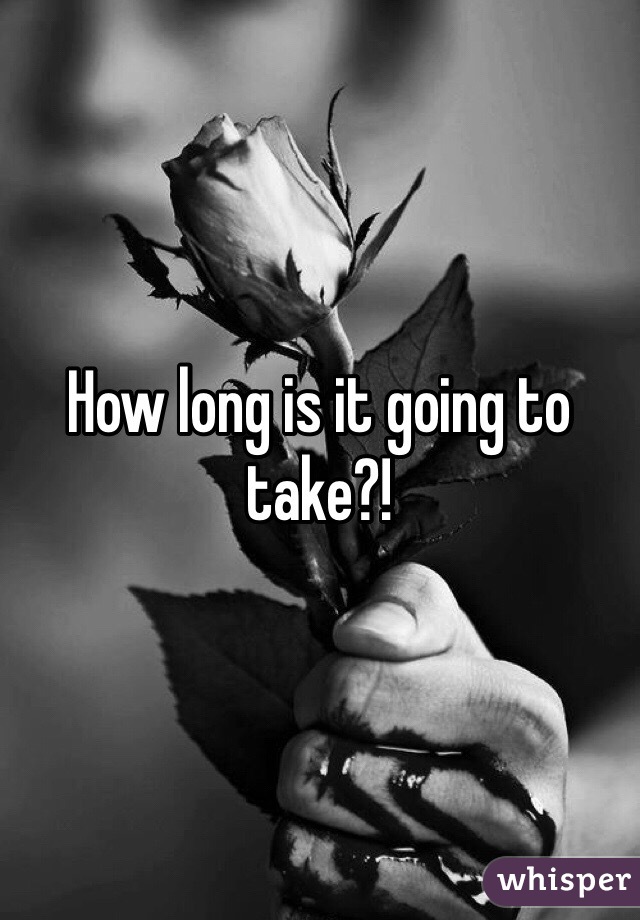 How long is it going to take?!